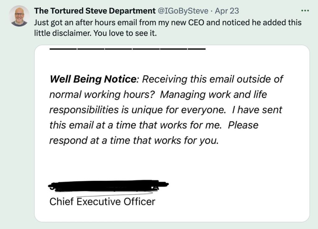 Tweet screenshot that says "Just got an after hours email from my new CEO and noticed he added this little disclaimer. You love to see it.
'Well Being Notice: Receiving this email outside of normal working hours? Managing work and life responsibilities is unique for everyone. I have sent this email at a time that works for me. Please respond at a time that works for you.'"
